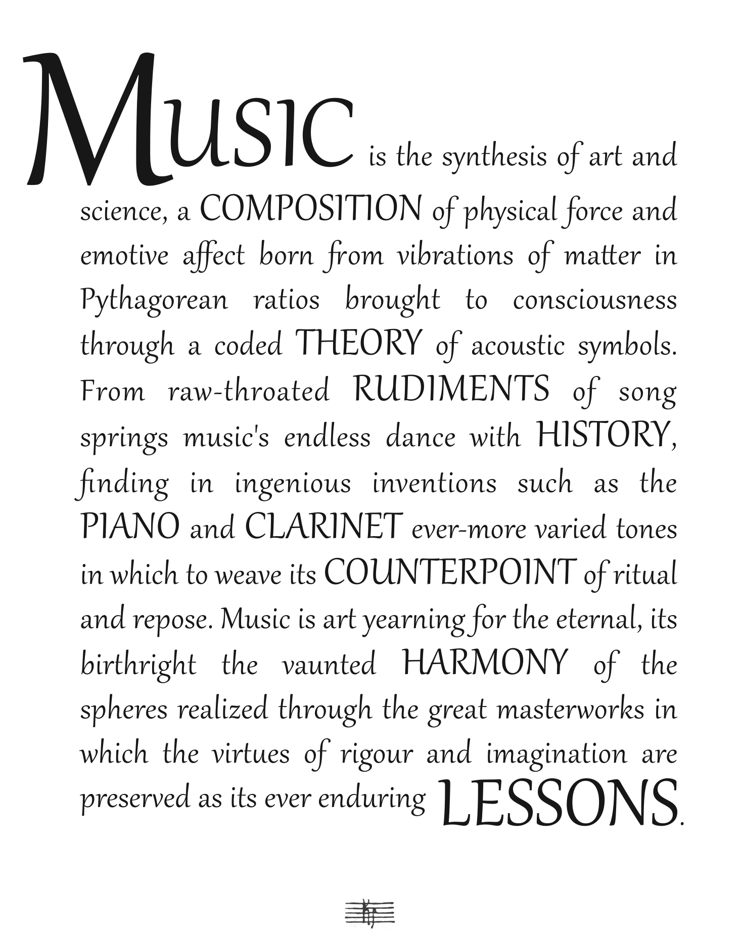 MUSIC is the synthesis of art and science, a COMPOSITION of physical force and emotive affect born from vibrations of matter in Pythagorean ratios brought to consciousness through a coded THEORY of acoustic symbols. From raw-throated RUDIMENTS of song springs music's endless dance with HISTORY, finding in ingenious inventions such as the PIANO and CLARINET ever-more varied tones in which to weave its COUNTERPOINT of ritual and repose. Music is art yearning for the eternal, its birthright the vaunted HARMONY of the spheres realized through the great masterworks in which the virtues of rigour and imagination are preserved as its ever enduring LESSONS.
